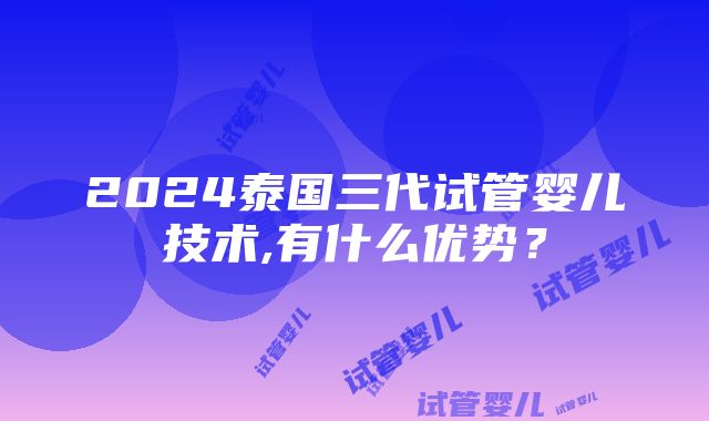 2024泰国三代试管婴儿技术,有什么优势？