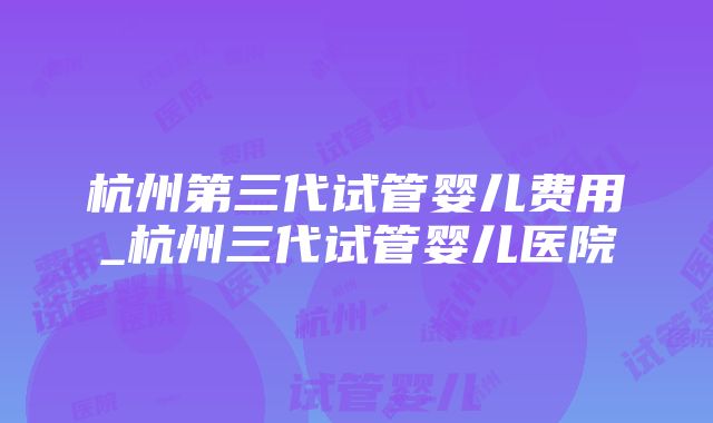 杭州第三代试管婴儿费用_杭州三代试管婴儿医院