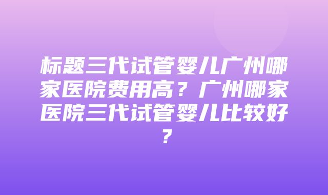 标题三代试管婴儿广州哪家医院费用高？广州哪家医院三代试管婴儿比较好？