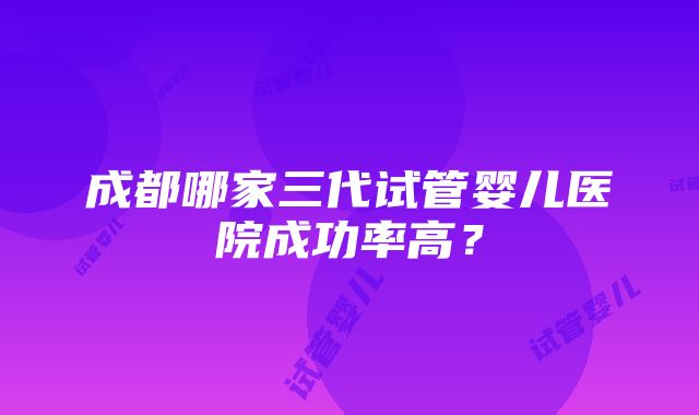 成都哪家三代试管婴儿医院成功率高？