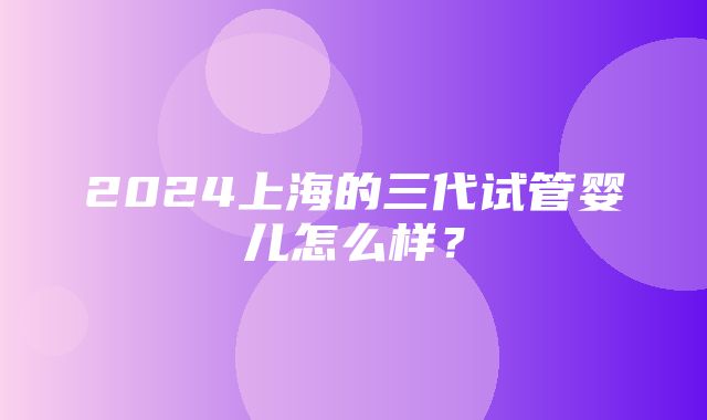 2024上海的三代试管婴儿怎么样？