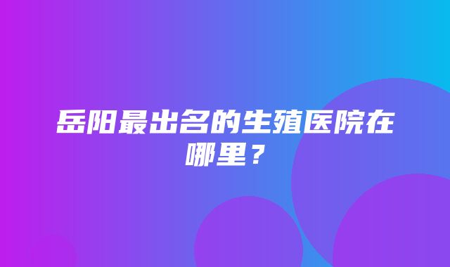 岳阳最出名的生殖医院在哪里？