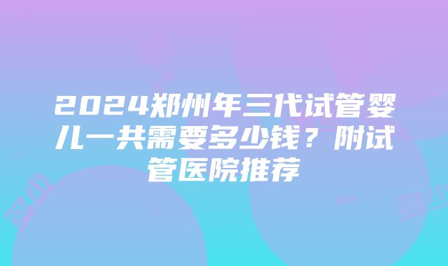 2024郑州年三代试管婴儿一共需要多少钱？附试管医院推荐