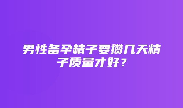 男性备孕精子要攒几天精子质量才好？