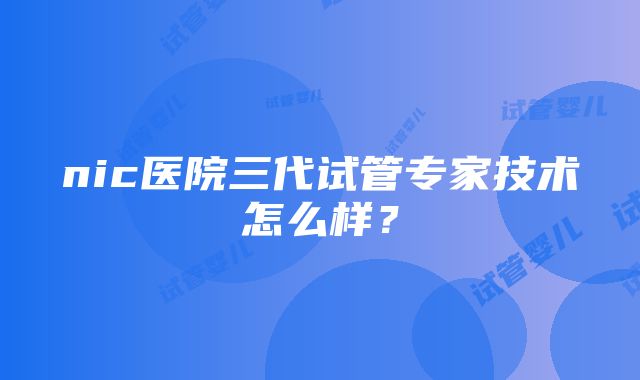 nic医院三代试管专家技术怎么样？