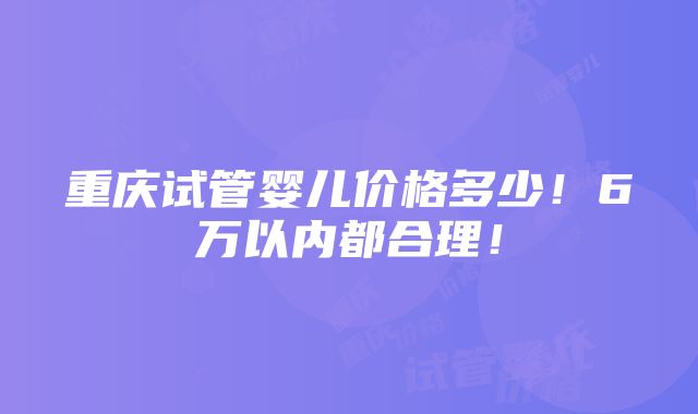 重庆试管婴儿价格多少！6万以内都合理！