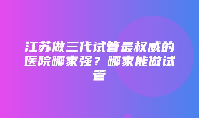 江苏做三代试管最权威的医院哪家强？哪家能做试管