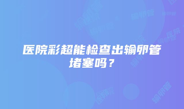 医院彩超能检查出输卵管堵塞吗？