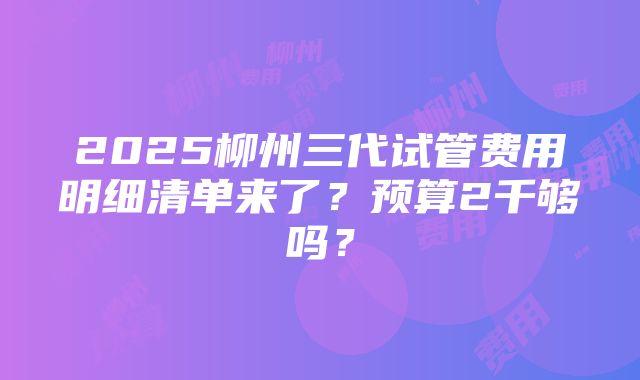 2025柳州三代试管费用明细清单来了？预算2千够吗？