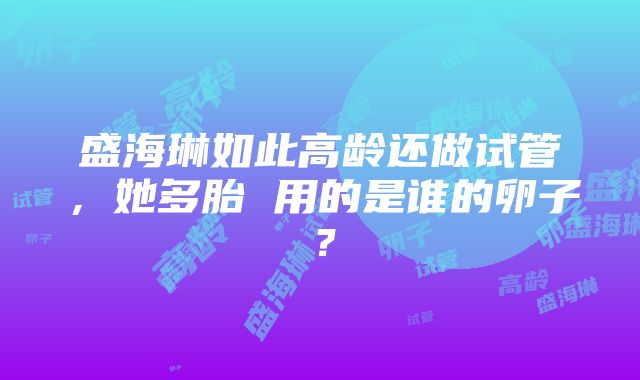 盛海琳如此高龄还做试管，她多胎 用的是谁的卵子？