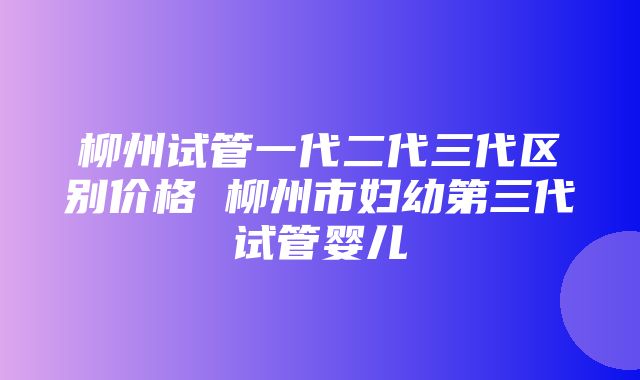 柳州试管一代二代三代区别价格 柳州市妇幼第三代试管婴儿