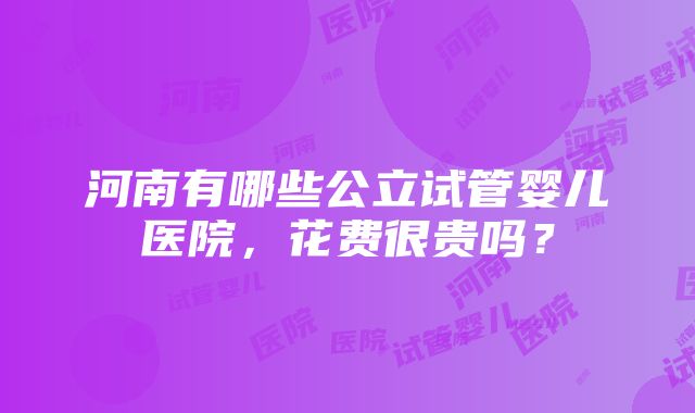 河南有哪些公立试管婴儿医院，花费很贵吗？