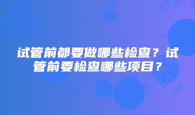 试管前都要做哪些检查？试管前要检查哪些项目？