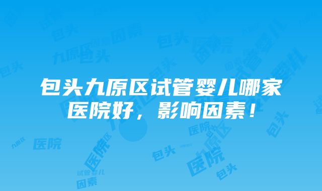 包头九原区试管婴儿哪家医院好，影响因素！