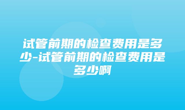 试管前期的检查费用是多少-试管前期的检查费用是多少啊