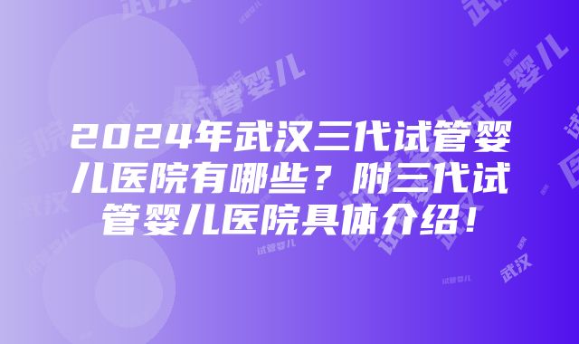 2024年武汉三代试管婴儿医院有哪些？附三代试管婴儿医院具体介绍！