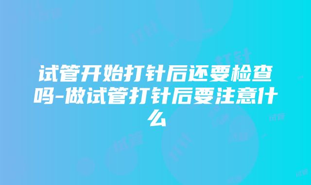 试管开始打针后还要检查吗-做试管打针后要注意什么