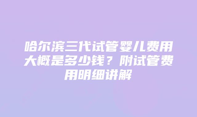 哈尔滨三代试管婴儿费用大概是多少钱？附试管费用明细讲解