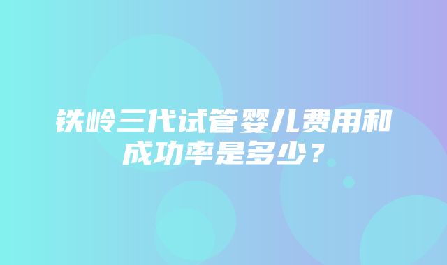 铁岭三代试管婴儿费用和成功率是多少？