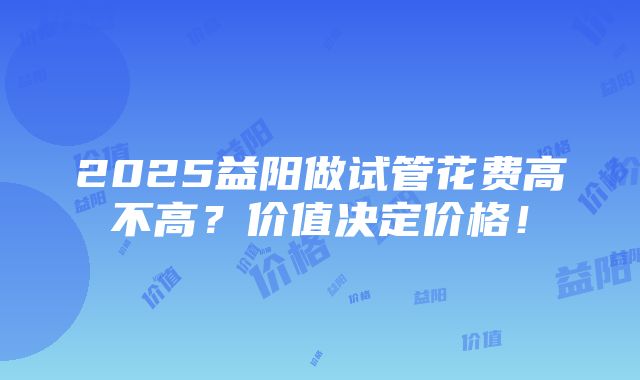 2025益阳做试管花费高不高？价值决定价格！