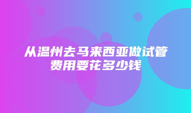 从温州去马来西亚做试管费用要花多少钱