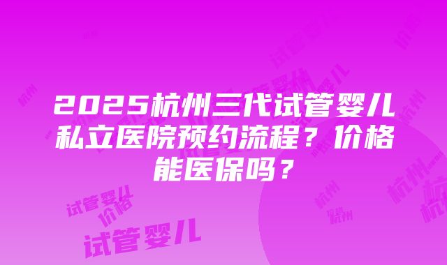 2025杭州三代试管婴儿私立医院预约流程？价格能医保吗？