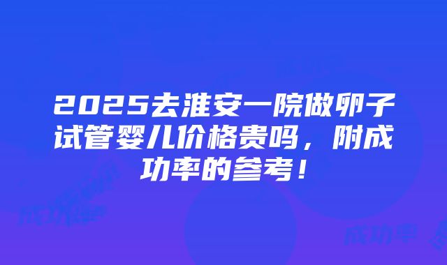 2025去淮安一院做卵子试管婴儿价格贵吗，附成功率的参考！