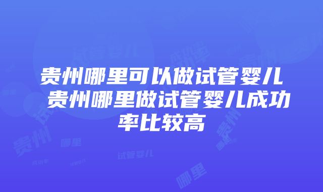 贵州哪里可以做试管婴儿 贵州哪里做试管婴儿成功率比较高