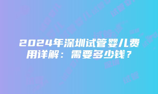 2024年深圳试管婴儿费用详解：需要多少钱？