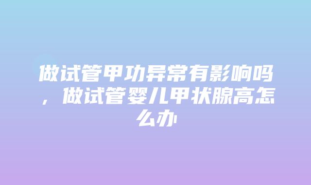 做试管甲功异常有影响吗，做试管婴儿甲状腺高怎么办