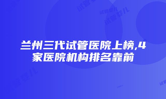 兰州三代试管医院上榜,4家医院机构排名靠前