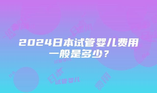 2024日本试管婴儿费用一般是多少？