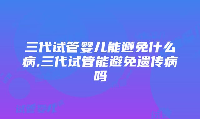 三代试管婴儿能避免什么病,三代试管能避免遗传病吗