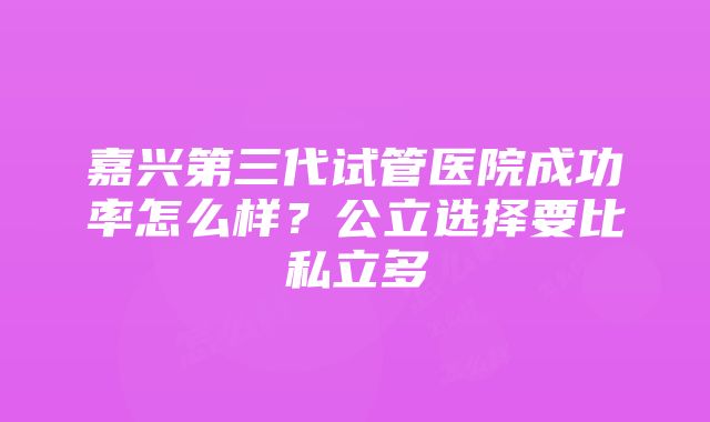 嘉兴第三代试管医院成功率怎么样？公立选择要比私立多