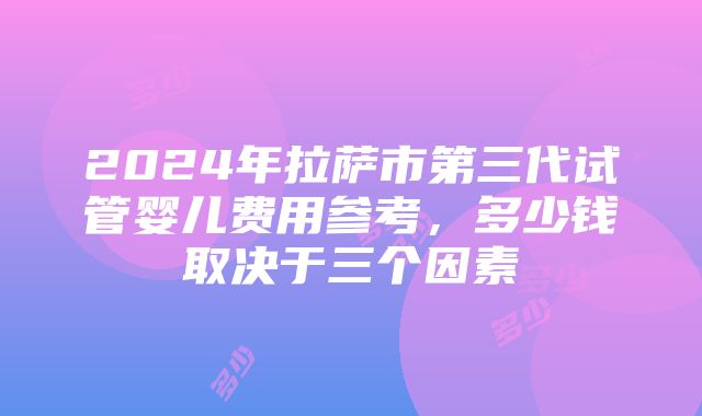 2024年拉萨市第三代试管婴儿费用参考，多少钱取决于三个因素