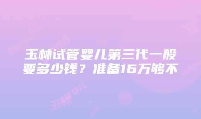 玉林试管婴儿第三代一般要多少钱？准备16万够不