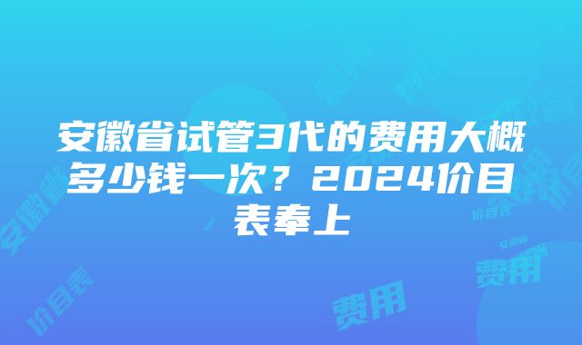 安徽省试管3代的费用大概多少钱一次？2024价目表奉上