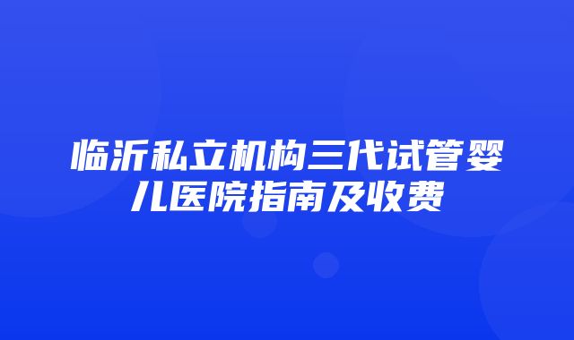 临沂私立机构三代试管婴儿医院指南及收费