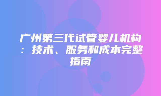 广州第三代试管婴儿机构：技术、服务和成本完整指南