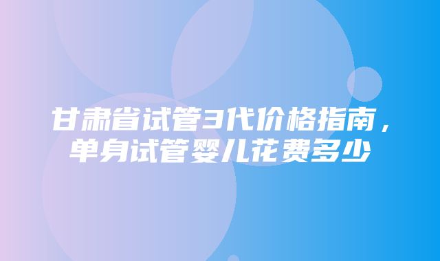 甘肃省试管3代价格指南，单身试管婴儿花费多少