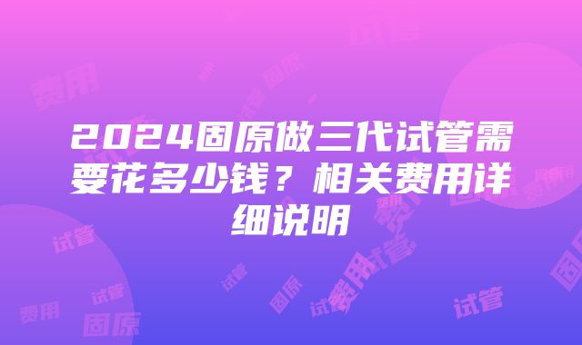 2024固原做三代试管需要花多少钱？相关费用详细说明