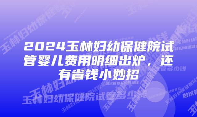 2024玉林妇幼保健院试管婴儿费用明细出炉，还有省钱小妙招