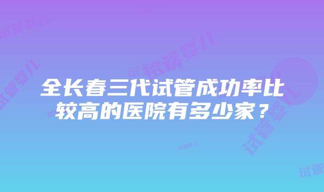 全长春三代试管成功率比较高的医院有多少家？