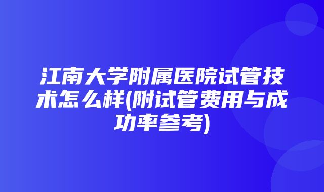 江南大学附属医院试管技术怎么样(附试管费用与成功率参考)