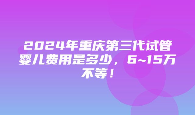 2024年重庆第三代试管婴儿费用是多少，6~15万不等！