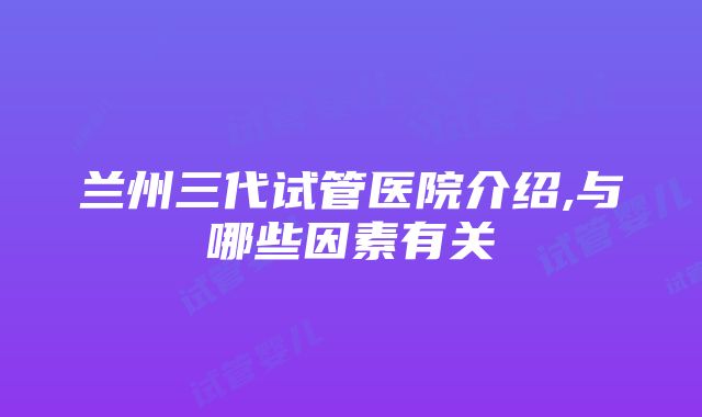 兰州三代试管医院介绍,与哪些因素有关