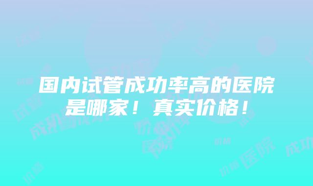 国内试管成功率高的医院是哪家！真实价格！