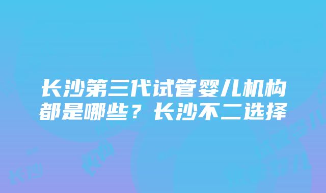 长沙第三代试管婴儿机构都是哪些？长沙不二选择