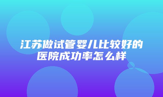 江苏做试管婴儿比较好的医院成功率怎么样