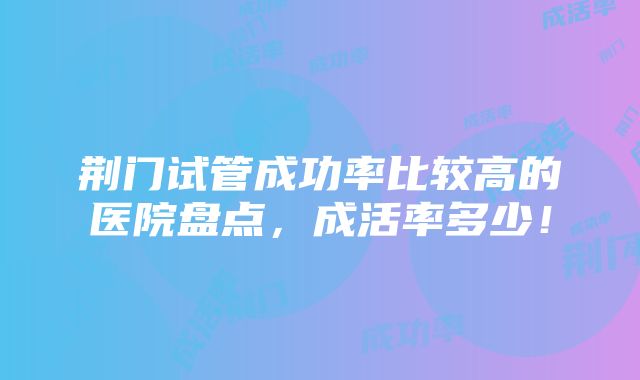 荆门试管成功率比较高的医院盘点，成活率多少！